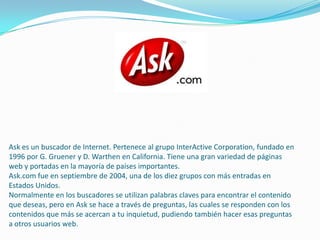 Ask es un buscador de Internet. Pertenece al grupo InterActive Corporation, fundado en
1996 por G. Gruener y D. Warthen en California. Tiene una gran variedad de páginas
web y portadas en la mayoría de países importantes.
Ask.com fue en septiembre de 2004, una de los diez grupos con más entradas en
Estados Unidos.
Normalmente en los buscadores se utilizan palabras claves para encontrar el contenido
que deseas, pero en Ask se hace a través de preguntas, las cuales se responden con los
contenidos que más se acercan a tu inquietud, pudiendo también hacer esas preguntas
a otros usuarios web.
 