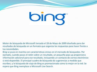 Motor de búsqueda de Microsoft lanzado el 28 de Mayo de 2009 diseñado para dar
resultados de búsqueda en un formato que organiza las respuestas para hacer frente a
tus necesidades.
Bing se puso en marcha con características únicas en el mercado de búsquedas. Por
ejemplo, cuando pasas el ratón sobre un resultado, un pequeño pop-up proporciona
información adicional para ese resultado, incluyendo un contacto de correo electrónico
si está disponible. El principal cuadro de búsqueda da sugerencias a medida que
escribes, y la búsqueda de viaje de Bing es promocionada como la mejor en la red. Se
espera que Bing reemplace a Microsoft Live Search.
 