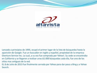 Lanzado a principios de 1995, ocupó el primer lugar de la lista de búsquedas hasta la
aparición de Google. Fue un buscador en inglés y español, propiedad de la empresa
Overture Service Inc. La cual, a su vez fue comprada por Yahoo!. Su sede se encontraba
en California y se llegaron a realizar unas 61.000 búsquedas cada día, fue uno de los
sitios mas antiguos de la red.
EL 8 de Julio de 2013 fue finalmente cerrada por Yahoo para dar paso a Bing y a Yahoo
Search.
 