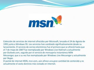 Colección de servicios de internet ofrecidos por Microsoft, lanzado el 24 de Agosto de
1995 junto a Windows 95. Los servicios han cambiado significativamente desde su
lanzamiento. El servicio de correo electrónico fue el primero que se ofreció hasta que
el 7 de mayo de 2007 fue reemplazado por Windows Live Hotmail y actualmente
por Outlook.com, seguido por el servicio de mensajería instantánea MSN
Messenger, que a su vez fue reemplazado por Windows Live Messenger y actualmente
por Skype.
El portal de internet MSN, msn.com, aún ofrece una gran cantidad de contenido y es
actualmente el sexto dominio más visitado en Internet.
 