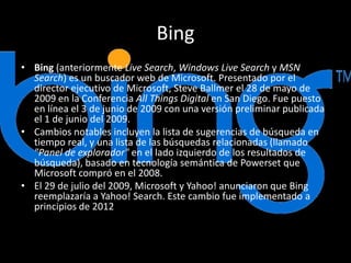 Bing
• Bing (anteriormente Live Search, Windows Live Search y MSN
Search) es un buscador web de Microsoft. Presentado por el
director ejecutivo de Microsoft, Steve Ballmer el 28 de mayo de
2009 en la Conferencia All Things Digital en San Diego. Fue puesto
en línea el 3 de junio de 2009 con una versión preliminar publicada
el 1 de junio del 2009.
• Cambios notables incluyen la lista de sugerencias de búsqueda en
tiempo real, y una lista de las búsquedas relacionadas (llamado
"Panel de explorador" en el lado izquierdo de los resultados de
búsqueda), basado en tecnología semántica de Powerset que
Microsoft compró en el 2008.
• El 29 de julio del 2009, Microsoft y Yahoo! anunciaron que Bing
reemplazaría a Yahoo! Search. Este cambio fue implementado a
principios de 2012
 