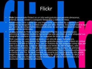 Flickr
• Flickr (pronunciado Flicker) es un sitio web gratuito que permite almacenar,
ordenar, buscar, vender y compartir fotografías y videos en línea.
• Actualmente Flickr cuenta con una importante comunidad de usuarios que
comparte las fotografías y videos creados por ellos mismos. Esta comunidad se rige
por normas de comportamiento y condiciones de uso que favorecen la buena
gestión de los contenidos.
• La popularidad de Flickr se debe fundamentalmente a su capacidad para
administrar imágenes mediante herramientas que permiten al autor etiquetar sus
fotografías y explorar y comentar las imágenes de otros usuarios.
• Flickr cuenta con una versión gratuita y con otra de pago, llamada pro.
Actualmente, los suscriptores de cuentas gratuitas pueden subir videos en calidad
normal y 100 MB en fotos al mes, con un máximo de 200 imágenes como tope por
cada cuenta gratuita. Luego de alcanzado ese límite de 200 imágenes, sólo
permanecen visibles las últimas 200 imágenes subidas, es decir, las primeras
cargas pasan a estar ocultas, pero no son eliminadas. Esto se remedia actualizando
la cuenta a una Pro. De igual manera, un usuario con cuenta gratuita sólo puede
cargar imágenes con una resolución máxima de 1024 x 768 píxeles. Es decir, si el
usuario carga una imagen de mayor resolución, el sitio la redimensiona a la
resolución anteriormente señalada.
 