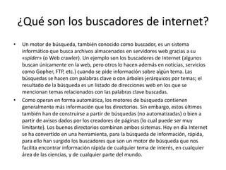 ¿Qué son los buscadores de internet?
• Un motor de búsqueda, también conocido como buscador, es un sistema
informático que busca archivos almacenados en servidores web gracias a su
«spider» (o Web crawler). Un ejemplo son los buscadores de Internet (algunos
buscan únicamente en la web, pero otros lo hacen además en noticias, servicios
como Gopher, FTP, etc.) cuando se pide información sobre algún tema. Las
búsquedas se hacen con palabras clave o con árboles jerárquicos por temas; el
resultado de la búsqueda es un listado de direcciones web en los que se
mencionan temas relacionados con las palabras clave buscadas.
• Como operan en forma automática, los motores de búsqueda contienen
generalmente más información que los directorios. Sin embargo, estos últimos
también han de construirse a partir de búsquedas (no automatizadas) o bien a
partir de avisos dados por los creadores de páginas (lo cual puede ser muy
limitante). Los buenos directorios combinan ambos sistemas. Hoy en día Internet
se ha convertido en una herramienta, para la búsqueda de información, rápida,
para ello han surgido los buscadores que son un motor de búsqueda que nos
facilita encontrar información rápida de cualquier tema de interés, en cualquier
área de las ciencias, y de cualquier parte del mundo.
 