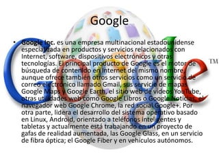 Google
• Google Inc. es una empresa multinacional estadounidense
especializada en productos y servicios relacionados con
Internet, software, dispositivos electrónicos y otras
tecnologías. El principal producto de Google es el motor de
búsqueda de contenido en Internet del mismo nombre,
aunque ofrece también otros servicios como un servicio de
correo electrónico llamado Gmail, sus servicio de mapas
Google Maps y Google Earth, el sitio web de vídeos YouTube,
otras utilidades web como Google Libros o Google Noticias, el
navegador web Google Chrome, la red social Google+. Por
otra parte, lidera el desarrollo del sistema operativo basado
en Linux, Android, orientado a teléfonos inteligentes y
tabletas y actualmente está trabajando en un proyecto de
gafas de realidad aumentada, las Google Glass, en un servicio
de fibra óptica; el Google Fiber y en vehículos autónomos.
 