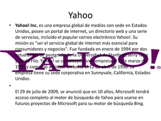 Yahoo
• Yahoo! Inc. es una empresa global de medios con sede en Estados
Unidos, posee un portal de Internet, un directorio web y una serie
de servicios, incluido el popular correo electrónico Yahoo!. Su
misión es "ser el servicio global de Internet más esencial para
consumidores y negocios". Fue fundada en enero de 1994 por dos
estudiantes de postgrado de la Universidad de Stanford, Jerry Yang
y David Filo. Yahoo! se constituyó como empresa el 2 de marzo de
1995 y comenzó a cotizar en bolsa el 12 de abril de 1996. La
empresa tiene su sede corporativa en Sunnyvale, California, Estados
Unidos.
•
El 29 de julio de 2009, se anunció que en 10 años, Microsoft tendrá
acceso completo al motor de búsqueda de Yahoo para usarse en
futuros proyectos de Microsoft para su motor de búsqueda Bing.
 