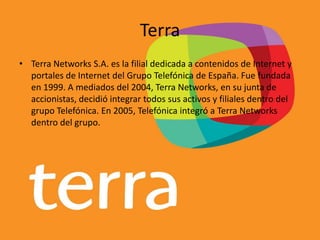 Terra
• Terra Networks S.A. es la filial dedicada a contenidos de Internet y
portales de Internet del Grupo Telefónica de España. Fue fundada
en 1999. A mediados del 2004, Terra Networks, en su junta de
accionistas, decidió integrar todos sus activos y filiales dentro del
grupo Telefónica. En 2005, Telefónica integró a Terra Networks
dentro del grupo.
 