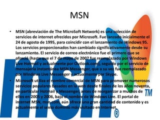 MSN
• MSN (abreviación de The MicroSoft Network) es una colección de
servicios de internet ofrecidos por Microsoft. Fue lanzado inicialmente el
24 de agosto de 1995, para coincidir con el lanzamiento de Windows 95.
Los servicios proporcionados han cambiado significativamente desde su
lanzamiento. El servicio de correo electrónico fue el primero que se
ofreció (hasta que el 7 de mayo de 2007 fue reemplazado por Windows
Live Hotmail y actualmente por Outlook.com), seguido por el servicio de
mensajería instantánea MSN Messenger, que a su vez fue reemplazado
por Windows Live Messenger y actualmente por Skype.
• Microsoft utiliza el nombre comercial de MSN para promover numerosos
servicios populares basados en la web desde finales de los años noventa,
en particular Hotmail y Messenger, antes de reorganizar a muchos de
ellos en 2005 y 2006, bajo el nombre de Windows Live. El portal de
internet MSN, msn.com, aún ofrece una gran cantidad de contenido y es
actualmente el sexto dominio más visitado en Internet.
 