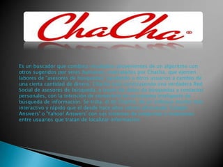 Es un buscador que combina resultados provenientes de un algoritmo con
otros sugeridos por seres humanos, contratados por Chacha, que ejercen
labores de "asesores de búsquedas" ayudando a otros usuarios a cambio de
una cierta cantidad de dinero. Chacha está construyendo una verdadera Red
Social de asesores de búsqueda, a través de datos de búsquedas y contactos
personales, con la intención de convertirlo en un sistema inteligente de
búsqueda de información. Se trata, el de Chacha, de un enfoque mucho más
interactivo y rápido que el desde hace años vienen ofreciendo 'Google
Answers' o 'Yahoo! Answers' con sus sistemas de preguntas y respuestas
entre usuarios que tratan de localizar información.

 