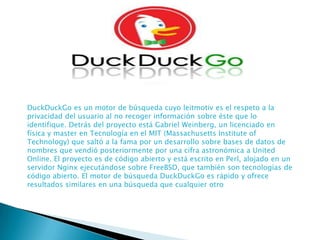 DuckDuckGo es un motor de búsqueda cuyo leitmotiv es el respeto a la
privacidad del usuario al no recoger información sobre éste que lo
identifique. Detrás del proyecto está Gabriel Weinberg, un licenciado en
física y master en Tecnología en el MIT (Massachusetts Institute of
Technology) que saltó a la fama por un desarrollo sobre bases de datos de
nombres que vendió posteriormente por una cifra astronómica a United
Online. El proyecto es de código abierto y está escrito en Perl, alojado en un
servidor Nginx ejecutándose sobre FreeBSD, que también son tecnologías de
código abierto. El motor de búsqueda DuckDuckGo es rápido y ofrece
resultados similares en una búsqueda que cualquier otro

 