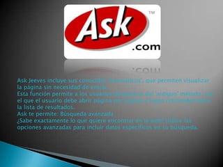 Ask Jeeves incluye sus conocidos 'prismáticos', que permiten visualizar
la página sin necesidad de entrar.
Esta función permite a los usuarios despedirse del 'antiguo' método, con
el que el usuario debe abrir página por página y luego retroceder hasta
la lista de resultados.
Ask te permite: Búsqueda avanzada
¿Sabe exactamente lo que quiere encontrar en la web? Utilice las
opciones avanzadas para incluir datos específicos en su búsqueda.

 