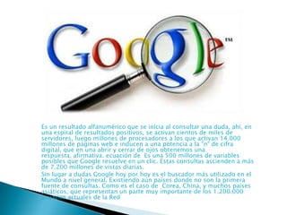 Es un resultado alfanumérico que se inicia al consultar una duda, ahí, en
una espiral de resultados positivos, se activan cientos de miles de
servidores, luego millones de procesadores a los que activan 14.000
millones de páginas web e inducen a una potencia a la "n" de cifra
digital, que en una abrir y cerrar de ojos obtenemos una
respuesta, afirmativa. ecuación de Es una 500 millones de variables
posibles que Google resuelve en un clic. Estas consultas ascienden a más
de 7.200 millones de vistas diarias.
Sin lugar a dudas Google hoy por hoy es el buscador más utilizado en el
Mundo a nivel general. Existiendo aún países donde no son la primera
fuente de consultas. Como es el caso de Corea, China, y muchos países
asiáticos, que representan un parte muy importante de los 1.200.000
usuarios actuales de la Red

 