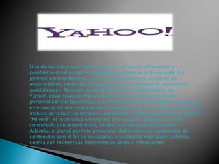 Uno de los sitios más importantes en la historia de Internet y
posiblemente el portal más grande existente es la historia de dos
jóvenes emprendedores. Un renovado Yahoo! nos presenta un
mejoradísimo motor de búsqueda, al que ha dotado de numerosas
posibilidades. Mención especial merece la transformación de
Yahoo!, cuya novedad más destacada es que el usuario puede
personalizar sus búsquedas a través del servicio "My Yahoo! Search". De
este modo, el internauta puede ir guardando así los enlaces que desee e
incluso introducir comentarios personales. Posteriormente, en la opción
"Mi web", el internauta encontrará sólo aquellas páginas que haya
consultado con anterioridad, similar a un servicio de favoritos.
Además, el portal permite almacenar direcciones de sindicación de
contenidos con el fin de rescatarlas y utilizarlas más tarde. Además
cuenta con numerosas herramientas útiles e interesantes

 