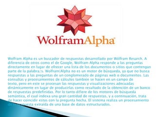 Wolfram Alpha es un buscador de respuestas desarrollado por Wólfram Resarch. A
diferencia de otros como el de Google, Wolfram Alpha responde a las preguntas
directamente en lugar de ofrecer una lista de los documentos o sitios que contengan
parte de la palabra/s. Wolfram|Alpha no es un motor de búsqueda, ya que no busca
respuestas a las preguntas de un conglomerado de páginas web o documentos. Las
consultas y procesamientos de cálculos también se hacen en un campo de
texto, pero en este se procesan las respuestas y visualizaciones adecuadas
dinámicamente en lugar de producirlas como resultado de la obtención de un banco
de respuestas predefinidas. Por lo tanto difiere de los motores de búsqueda
semántica, el cual indexa una gran cantidad de respuestas, y a continuación, trata
de hacer coincidir estas con la pregunta hecha. El sistema realiza un procesamiento
de la respuesta extraída de una base de datos estructurados.

 