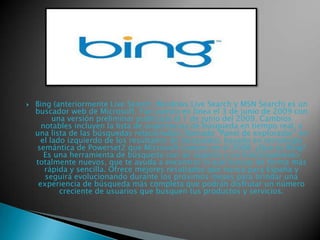 

Bing (anteriormente Live Search, Windows Live Search y MSN Search) es un
buscador web de Microsoft. Fue puesto en línea el 3 de junio de 2009 con
una versión preliminar publicada el 1 de junio del 2009. Cambios
notables incluyen la lista de sugerencias de búsqueda en tiempo real, y
una lista de las búsquedas relacionadas (llamado "Panel de explorador" en
el lado izquierdo de los resultados de búsqueda), basado en tecnología
semántica de Powerset2 que Microsoft compro en el 2008. ¿Qué es Bing?
Es una herramienta de búsqueda con un aspecto y un funcionamiento
totalmente nuevos, que te ayuda a encontrar lo que buscas de forma más
rápida y sencilla. Ofrece mejores resultados que nunca para España y
seguirá evolucionando durante los próximos meses para brindar una
experiencia de búsqueda más completa que podrán disfrutar un número
creciente de usuarios que busquen tus productos y servicios.

 