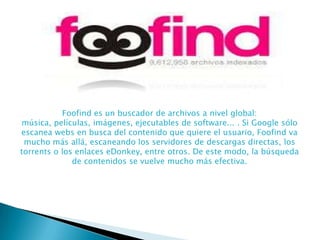 Foofind es un buscador de archivos a nivel global:
música, películas, imágenes, ejecutables de software... . Si Google sólo
escanea webs en busca del contenido que quiere el usuario, Foofind va
mucho más allá, escaneando los servidores de descargas directas, los
torrents o los enlaces eDonkey, entre otros. De este modo, la búsqueda
de contenidos se vuelve mucho más efectiva.

 