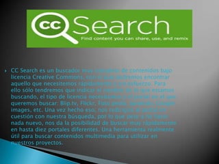 

CC Search es un buscador muy completo de contenidos bajo
licencia Creative Commons, con el que podremos encontrar
aquello que necesitemos rápidamente y sin esfuerzo. Para
ello sólo tendremos que indicar el nombre de lo que estamos
buscando, el tipo de licencia necesitamos y el portal en el que
queremos buscar: Blip.tv, Flickr, Foto pedía, Jamendo, Google
images, etc. Una vez hecho eso, nos redirigirá al portal en
cuestión con nuestra búsqueda, por lo que pese a no hacer
nada nuevo, nos da la posibilidad de buscar muy rápidamente
en hasta diez portales diferentes. Una herramienta realmente
útil para buscar contenidos multimedia para utilizar en
nuestros proyectos.

 