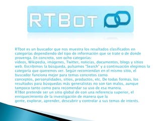 RTbot es un buscador que nos muestra los resultados clasificados en
categorías dependiendo del tipo de información que se trate o de donde
provenga. En concreto, son ocho categorías:
vídeos, Wikipedia, imágenes, Twitter, noticias, documentos, blogs y sitios
web. Escribimos la búsqueda, pulsamos “Search” y a continuación elegimos la
categoría que queremos ver. Según recomiendan en el mismo sitio, el
buscador funciona mejor para temas concretos como
conceptos, personalidades, sitios, productos, etc. De todas formas, los
resultados para búsquedas más generalistas no son tan malos, aunque
tampoco tanto como para recomendar su uso de esa manera.
RTBot pretende ser un sitio global de con una referencia superior, el
enriquecimiento de la investigación de manera que la
gente, explorar, aprender, descubrir y controlar a sus temas de interés.

 
