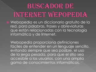 

Webopedia es un diccionario gratuito de la
red, para palabras, frases y abreviaturas
que están relacionadas con la tecnología
informática y de Internet.
Webopedia proporciona definiciones
fáciles de entender en un lenguaje sencillo,
evitando siempre que sea posible, el uso
de la jerga pesada, para que el sitio sea
accesible a los usuarios, con una amplia
gama de conocimientos informáticos.

 