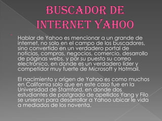

Hablar de Yahoo es mencionar a un grande de
internet, no solo en el campo de los buscadores,
sino convertido en un verdadero portal de
noticias, compras, negocios, comercio, desarrollo
de páginas webs, y por su puesto su correo
electrónico, en donde es un verdadero líder y
competidor muy fuerte de Microsoft y Hotmail.
El nacimiento y origen de Yahoo es como muchos
en California solo que en este caso fue en la
Universidad de Stamford, en donde dos
estudiantes de postgrado de apellidos Yang y Filo
se unieron para desarrollar a Yahoo ubicar le vida
a mediados de los noventa.

 