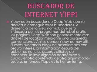 

Yippy es un buscador de Deep Web que se
dedica a conseguir otros buscadores. A
diferencia de la web normal, que está
indexada por los programas del robot araña,
las páginas Deep Web son generalmente más
difíciles de localizar mediante una búsqueda
convencional. Ahí es donde Yippy es muy útil.
Si estás buscando blogs de pasatiempos con
oscuro interés, la información oscura del
gobierno, noticias oscuras difíciles de
encontrar, la investigación académica y
cualquier otro contenido de otro algún modooscuro, entonces Yippy es tu herramienta.

 