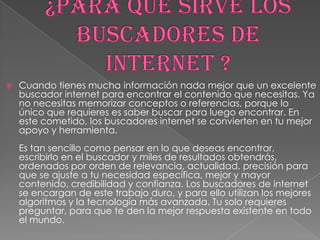

Cuando tienes mucha información nada mejor que un excelente
buscador internet para encontrar el contenido que necesitas. Ya
no necesitas memorizar conceptos o referencias, porque lo
único que requieres es saber buscar para luego encontrar. En
este cometido, los buscadores internet se convierten en tu mejor
apoyo y herramienta.
Es tan sencillo como pensar en lo que deseas encontrar,
escribirlo en el buscador y miles de resultados obtendrás,
ordenados por orden de relevancia, actualidad, precisión para
que se ajuste a tu necesidad específica, mejor y mayor
contenido, credibilidad y confianza. Los buscadores de internet
se encargan de este trabajo duro, y para ello utilizan los mejores
algoritmos y la tecnología más avanzada. Tu solo requieres
preguntar, para que te den la mejor respuesta existente en todo
el mundo.

 