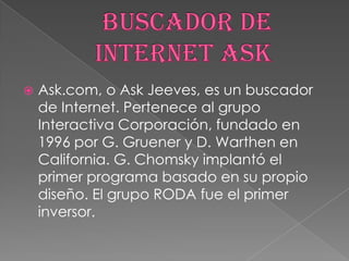 

Ask.com, o Ask Jeeves, es un buscador
de Internet. Pertenece al grupo
Interactiva Corporación, fundado en
1996 por G. Gruener y D. Warthen en
California. G. Chomsky implantó el
primer programa basado en su propio
diseño. El grupo RODA fue el primer
inversor.

 