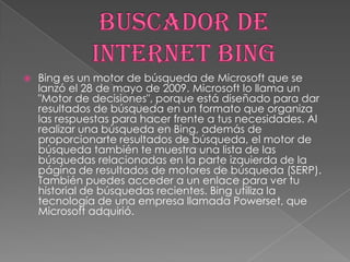 

Bing es un motor de búsqueda de Microsoft que se
lanzó el 28 de mayo de 2009. Microsoft lo llama un
"Motor de decisiones", porque está diseñado para dar
resultados de búsqueda en un formato que organiza
las respuestas para hacer frente a tus necesidades. Al
realizar una búsqueda en Bing, además de
proporcionarte resultados de búsqueda, el motor de
búsqueda también te muestra una lista de las
búsquedas relacionadas en la parte izquierda de la
página de resultados de motores de búsqueda (SERP).
También puedes acceder a un enlace para ver tu
historial de búsquedas recientes. Bing utiliza la
tecnología de una empresa llamada Powerset, que
Microsoft adquirió.

 
