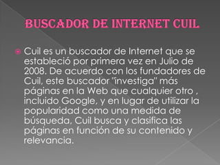 

Cuil es un buscador de Internet que se
estableció por primera vez en Julio de
2008. De acuerdo con los fundadores de
Cuil, este buscador "investiga" más
páginas en la Web que cualquier otro ,
incluido Google, y en lugar de utilizar la
popularidad como una medida de
búsqueda, Cuil busca y clasifica las
páginas en función de su contenido y
relevancia.

 
