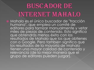 

Mahalo es el único buscador de "tracción
humana", que emplea un comité de
editores para tamizar manualmente y vetar
miles de piezas de contenido. Esto significa
que obtendrás menos éxito con los
resultados de Mahalo que los que obtienes
con o Google. Pero también significa que
los resultados de la mayoría de Mahalo
tienen una mayor calidad de contenido y
relevancia (de la mejor manera que el
grupo de editores pueden juzgar).

 