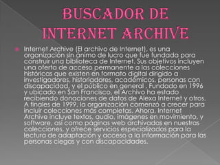

Internet Archive (El archivo de Internet), es una
organización sin ánimo de lucro que fue fundada para
construir una biblioteca de Internet. Sus objetivos incluyen
una oferta de acceso permanente a las colecciones
históricas que existen en formato digital dirigido a
investigadores, historiadores, académicos, personas con
discapacidad, y el público en general . Fundado en 1996
y ubicado en San Francisco, el Archivo ha estado
recibiendo donaciones de datos de Alexa Internet y otros.
A finales de 1999, la organización comenzó a crecer para
incluir colecciones más completas. Ahora, Internet
Archive incluye textos, audio, imágenes en movimiento, y
software, así como páginas web archivadas en nuestras
colecciones, y ofrece servicios especializados para la
lectura de adaptación y acceso a la información para las
personas ciegas y con discapacidades.

 