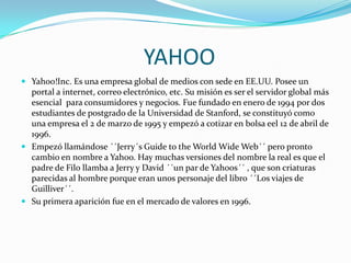 YAHOO
 Yahoo!Inc. Es una empresa global de medios con sede en EE.UU. Posee un

portal a internet, correo electrónico, etc. Su misión es ser el servidor global más
esencial para consumidores y negocios. Fue fundado en enero de 1994 por dos
estudiantes de postgrado de la Universidad de Stanford, se constituyó como
una empresa el 2 de marzo de 1995 y empezó a cotizar en bolsa eel 12 de abril de
1996.
 Empezó llamándose ´´Jerry´s Guide to the World Wide Web´´ pero pronto
cambio en nombre a Yahoo. Hay muchas versiones del nombre la real es que el
padre de Filo llamba a Jerry y David ´´un par de Yahoos´´ , que son criaturas
parecidas al hombre porque eran unos personaje del libro ´´Los viajes de
Guilliver´´.
 Su primera aparición fue en el mercado de valores en 1996.

 