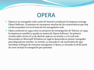 OPERA
 Opera es un navegador web y suite de Internet creado por la empresa noruega

Opera Software. Es pionero en incorporar muchas de las características que hoy
en día se pueden ver en el resto de los navegadores web.
 Opera comenzó en 1994 como un proyecto de investigación de Telenor, en 1995,
la empresa se ramificó y quedo en manos de Opera Software. Su primera
versión salió a la luz el 22 de abril de 1996 en su versión 2.0 la cual solo
funcionaba en Microsoft Windows en 1998 se desarrolla en primer navegador
para dispositivos móviles. La versión 3.0 lanzada el 1 de noviembre de 1997
introdujo el bloque de ventanas emergentes y Opera 4.0 lanzado el 28 de junio
de 2000 incluyó la navegación por pestañas.

 