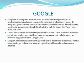 GOOGLE
 Google es una empresa multinacional estadounidense especializada en

productos relacionados con internet. Su principal producto es el motor de
búsqueda, pero tambien tiene un servicio de correo electrónico llamado Gmail,
servicio de mapas como Google Earth, el sitio web de videos You Tube y otras
utilidades web.
 Lidera el desarrollo del sistema operativo basado en Linux, Android orientado
a teléfonos inteligentes y tabletas y que actualmente está trabajando en un
proyecto de gafas virtuales Google Glass
 Google Chrome está disponible bajo condiciones de servicio específicas, cuenta
con más de 750 millones de usuarios y puede ser el buscador más usado de
internet

 