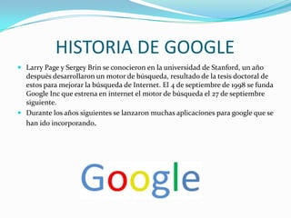 HISTORIA DE GOOGLE
 Larry Page y Sergey Brin se conocieron en la universidad de Stanford, un año

después desarrollaron un motor de búsqueda, resultado de la tesis doctoral de
estos para mejorar la búsqueda de Internet. El 4 de septiembre de 1998 se funda
Google Inc que estrena en internet el motor de búsqueda el 27 de septiembre
siguiente.
 Durante los años siguientes se lanzaron muchas aplicaciones para google que se
han ido incorporando.

 