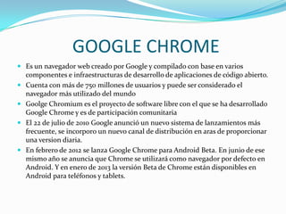 GOOGLE CHROME
 Es un navegador web creado por Google y compilado con base en varios







componentes e infraestructuras de desarrollo de aplicaciones de código abierto.
Cuenta con más de 750 millones de usuarios y puede ser considerado el
navegador más utilizado del mundo
Goolge Chromium es el proyecto de software libre con el que se ha desarrollado
Google Chrome y es de participación comunitaria
El 22 de julio de 2010 Google anunció un nuevo sistema de lanzamientos más
frecuente, se incorporo un nuevo canal de distribución en aras de proporcionar
una version diaria.
En febrero de 2012 se lanza Google Chrome para Android Beta. En junio de ese
mismo año se anuncia que Chrome se utilizará como navegador por defecto en
Android. Y en enero de 2013 la versión Beta de Chrome están disponibles en
Android para teléfonos y tablets.

 