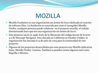 MOZILLA
 Mozilla Fundation es una organización sin ánimo de lucro dedicada al creación

de software libre. La fundación es conocida por crear el navegador Mozilla
Firefox, cualquier persona puede colaborar en el proyecto mozilla, el trabajo
desinteresado hace que sea una organización sin ánimo de lucro.
 Este proyecto nació en 1998, fruto de la liberación del código fuente de la serie
4.x de Netscape Navigator. Esta ubicada en California en Estados Unidos, la
organización fue lanzada el 15 de julio de 2003 para la continuidad de este
proyecto.
 Algunos de los proyectos desarrollados por este proyecto son Mozilla Aplication
Suite, Mozilla Firefox, Camino. Tambien se pueden contar algunos más como
Bugzilla o Minimo .

 