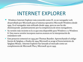 INTERNET EXPLORER


Windows Internet Explorer más conocido como IE, es un navegador web
desarrollado por Microsoft para el sistema operativo Microsoft Windows desde
1995. Es el navegador más utilizado desde 1999, pero su uso ha ido
disminuyendo paulatinamente por la competencia de otros navegadores.
 Su versión más reciente es la 10 que esta disponible para Windows 7 y Windows
8. Esta nueva versión incorpora nuevos avances en la interpretación de
estándares web
 Este proyecto comenzó en 1994 por Thomas Reardor. Aprovechando el código
fuente de Spiglass, a finales de 1994 Microsoft se acoge al licenciamiento de
Spiglass Mosaic. Internet Explorer fue lanzado al mercado como un
complemento de Microsoft Plus y Microsoft 95 en 1995

 