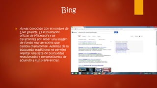 Bing
 Antes conocido con el nombre de
Live Search. Es el buscador
oficial de Microsoft y se
caracteriza por tener una imagen
de fondo muy atractiva que
cambia diariamente. Además de la
búsqueda tradicional te permite
realizar una lista de búsquedas
relacionadas y personalizarlas de
acuerdo a tus preferencias.
 