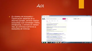 Aol
 Su sistema de búsqueda y
clasificación depende de la
empresa Google, permite realizar
búsquedas que contengan videos,
fotografías, y sonidos en tiempo
real. Su principal fuerte es la
búsqueda de noticias.
 
