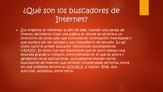 ¿Qué son los buscadores de
Internet?
 Sus orígenes se remontan al año de 1994, cuando una pareja de
jóvenes decidieron crear una página en donde se ofreciera un
directorio de sitios web que contuvieran información interesante y
que pudiera ser de utilidad a sus compañeros de estudio. Es así
como nació el primer buscador reconocido mundialmente:
YAHOO!. Su éxito fue tan importante que en poco tiempo una
empresa grande lo compró, convirtiéndolo en lo que es ahora y
agregando otras aplicaciones. Actualmente existen varios
buscadores de internet que ofrecen innumerables servicios, entre
los que podemos encontrar GOOGLE, a Yahoo!, Bing, Aol,
Ask.com, Altavista, entre otros.
 