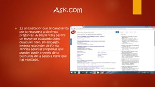 Ask.com
 Es un buscador que se caracteriza
por la respuesta a distintas
preguntas. A simple vista parece
un motor de búsqueda como
cualquier otro, sin embargo,
intenta responder de forma
sencilla aquellas preguntas que
pueden surgir a través de la
búsqueda de la palabra clave que
has realizado.
 