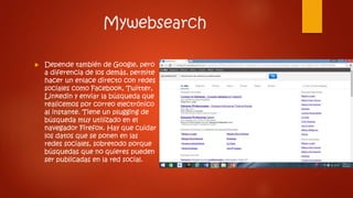 Mywebsearch
 Depende también de Google, pero
a diferencia de los demás, permite
hacer un enlace directo con redes
sociales como Facebook, Twitter,
Linkedin y enviar la búsqueda que
realicemos por correo electrónico
al instante. Tiene un plugging de
búsqueda muy utilizado en el
navegador Firefox. Hay que cuidar
los datos que se ponen en las
redes sociales, sobretodo porque
búsquedas que no quieres pueden
ser publicadas en la red social.
 