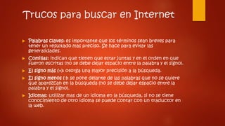 Trucos para buscar en Internet
 Palabras claves: es importante que los términos sean breves para
tener un resultado mas preciso. Se hace para evitar las
generalidades.
 Comillas: indican que tienen que estar juntas y en el orden en que
fueron escritas (no se debe dejar espacio entre la palabra y el signo).
 El signo más (+): otorga una mayor precisión a la búsqueda.
 El signo menos (-): se pone delante de las palabras que no se quiere
que aparezcan en la búsqueda (no se debe dejar espacio entre la
palabra y el signo).
 Idiomas: utilizar mas de un idioma en la búsqueda, si no se tiene
conocimiento de otro idioma se puede contar con un traductor en
la web.
 