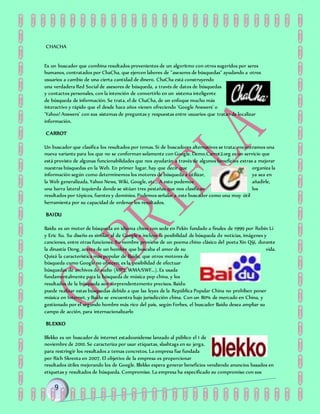 CHACHA
Es un buscador que combina resultados provenientes de un algoritmo con otros sugeridos por seres
humanos, contratados por ChaCha, que ejercen labores de "asesores de búsquedas" ayudando a otros
usuarios a cambio de una cierta cantidad de dinero. ChaCha está construyendo
una verdadera Red Social de asesores de búsqueda, a través de datos de búsquedas
y contactos personales, con la intención de convertirlo en un sistema inteligente
de búsqueda de información. Se trata, el de ChaCha, de un enfoque mucho más
interactivo y rápido que el desde hace años vienen ofreciendo 'Google Answers' o
'Yahoo! Answers' con sus sistemas de preguntas y respuestas entre usuarios que tratan de localizar
información.
CARROT
Un buscador que clasifica los resultados por temas. Si de buscadores alternativos se trata, encontramos una
nueva variante para los que no se conforman solamente con Google. Demo.Carrot2.org es un servicio que
está provisto de algunas funcionabilidades que nos ayudarán a través de algunos beneficios extras a mejorar
nuestras búsquedas en la Web. En primer lugar, hay que decir que organiza la
información según como determinemos los motores de búsqueda a utilizar, ya sea en
la Web generalizada, Yahoo News, Wiki, Google, etc… A esto podemos añadirle,
una barra lateral izquierda donde se sitúan tres pestañas que nos clasifican los
resultados por tópicos, fuentes y dominios. Podemos señalar a este buscador como una muy útil
herramienta por su capacidad de ordenar los resultados.
BAIDU
Baidu es un motor de búsqueda en idioma chino con sede en Pekín fundado a finales de 1999 por Robín Li
y Eric Xu. Su diseño es similar al de Google e incluye la posibilidad de búsqueda de noticias, imágenes y
canciones, entre otras funciones. Su nombre proviene de un poema chino clásico del poeta Xin Qiji, durante
la dinastía Dong, acerca de un hombre que buscaba el amor de su vida.
Quizá la característica más popular de Baidu, que otros motores de
búsqueda como Google no ofrecen, es la posibilidad de efectuar
búsquedas de archivos de audio (MP3, WMA/SWF...). Es usada
fundamentalmente para la búsqueda de música pop china, y los
resultados de la búsqueda son sorprendentemente precisos. Baidu
puede realizar estas búsquedas debido a que las leyes de la República Popular China no prohíben poner
música en Internet, y Baidu se encuentra bajo jurisdicción china. Con un 80% de mercado en China, y
gestionado por el segundo hombre más rico del país, según Forbes, el buscador Baidu desea ampliar su
campo de acción, para internacionalizarlo
BLEKKO
Blekko es un buscador de internet estadounidense lanzado al público el 1 de
noviembre de 2010. Se caracteriza por usar etiquetas, slashtags en su jerga,
para restringir los resultados a temas concretos. La empresa fue fundada
por Rich Skrenta en 2007. El objetivo de la empresa es proporcionar
resultados útiles mejorando los de Google. Blekko espera generar beneficios vendiendo anuncios basados en
etiquetas y resultados de búsqueda. Compromiso. La empresa ha especificado su compromiso con sus
 