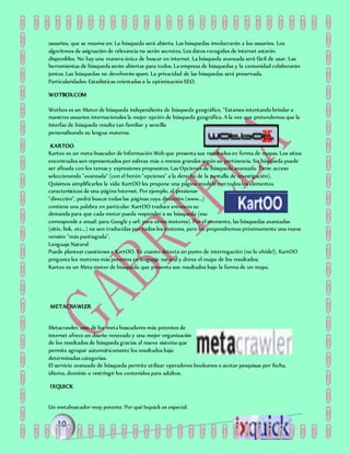 usuarios, que se resume en: La búsqueda será abierta. Las búsquedas involucrarán a los usuarios. Los
algoritmos de asignación de relevancia no serán secretos. Los datos recogidos de internet estarán
disponibles. No hay una manera única de buscar en internet. La búsqueda avanzada será fácil de usar. Las
herramientas de búsqueda serán abiertas para todos. La empresa de búsquedas y la comunidad colaborarán
juntos. Las búsquedas no devolverán spam. La privacidad de las búsquedas será preservada.
Particularidades: Estadísticas orientadas a la optimización SEO.
WOTBOX.COM
Wotbox es un Motor de búsqueda independiente de búsqueda geográfico. "Estamos intentando brindar a
nuestros usuarios internacionales la mejor opción de búsqueda geográfica. A la vez que pretendemos que la
interfaz de búsqueda resulte tan familiar y sencilla
personalizando su lengua materna.
KARTOO
Kartoo es un meta-buscador de Información Web que presenta sus resultados en forma de mapas. Los sitios
encontrados son representados por esferas más o menos grandes según su pertinencia. Su búsqueda puede
ser afinada con los temas y expresiones propuestos. Las Opciones de búsqueda avanzada. Tiene acceso
seleccionando "avanzada" (con el botón "opciones" a la derecha de la pantalla de investigación).
Quisimos simplificarles la vida: KartOO les propone una página modelo con todos los elementos
característicos de una página Internet. Por ejemplo, al presionar
"dirección", podrá buscar todas las páginas cuya dirección (www...)
contiene una palabra en particular. KartOO traduce entonces su
demanda para que cada motor pueda responder a su búsqueda (eso
corresponde a anual: para Google y url: para otros motores). Por el momento, las búsquedas avanzadas
(sitio, link, etc...) no son traducidas por todos los motores, pero les propondremos próximamente una nueva
versión "más puntiaguda".
Lenguaje Natural
Puede plantear cuestiones a KartOO. En cuanto detecta un punto de interrogación (no lo olvide!), KartOO
pregunta los motores más potentes en lenguaje natural y drena el mapa de los resultados.
Kartoo es un Meta motor de búsqueda que presenta sus resultados bajo la forma de un mapa.
METACRAWLER
Metacrawler, uno de los meta buscadores más potentes de
internet ofrece un diseño renovado y una mejor organización
de los resultados de búsqueda gracias al nuevo sistema que
permite agrupar automáticamente los resultados bajo
determinadas categorías.
El servicio avanzado de búsqueda permite utilizar operadores booleanos o acotar pesquisas por fecha,
idioma, dominio o restringir los contenidos para adultos.
IXQUICK
Un metabuscador muy potente. Por qué Ixquick es especial.
 