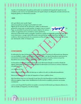 Ixquick es el metabuscador más poderoso del mundo. Los resultados de búsqueda de Ixquick son más
completos y más exactos. Las capacidades únicas de Ixquick incluyen una Búsqueda avanzada universal, una
búsqueda global y un refinamiento avanzado.
YIPPY
¿Por qué debería estar usando Yippy?
¿Está preocupado por proteger su privacidad en la web?
Algunos de los servicios web de almacenar y utilizar su información
personal de manera que no puede aprobar, ni siquiera tener en cuenta! En
Yippy, su privacidad y la protección son nuestro objetivo. No vamos a
realizar un seguimiento de su actividad en nuestra plataforma,
almacenar el historial de nuestro navegador, monitorear o grabar sus búsquedas, guarde las copias de su
correo electrónico, o recoger toda la información más personal que usted proporciona. Asimismo, no
venderá su información personal a los anunciantes con fines de lucro. Si usted está buscando un servicio
que usted puede confiar, no busques más.
CONCLUSION:
En informática los tipos de buscadores son los que nos ayudan a encontrar la información que deseamos
con mas facilidad y rapidez con solo colocar un palabra clave y ese tipo de buscadores mayormente los
encontramos en internet la mayoría de los usuarios lo buscamos en la web y otros se van por los
buscadores mas comunes y los más populares en la red es google y Yahoo!.
Los buscadores al insertar la palabra relacionada con la información deseada te manda un listado de
páginas relacionadas con el tema.Laweb la mandarte la información con el tema en común se relacionan
con palabras claves.
y se clasifican en tres:
Índice temático trata de una base de datos que se realiza en la web y es elaborada manualmente.
Motores de busqueda: Son los tipos de busqueda con frases o palabras claves.
Meta buscadores: Este no es un buscador lo que hacen los meta buscadores es realizar búsquedas en
diferentes páginas y luego revisar detalladamente la información recopilada y presentan sus propias
conclusiones.
y así es como los grandes buscadores nos ayudan a encontrar la información que deseamos obtener y la
web nos facilita su busqueda y nos ahorra tiempo.
 