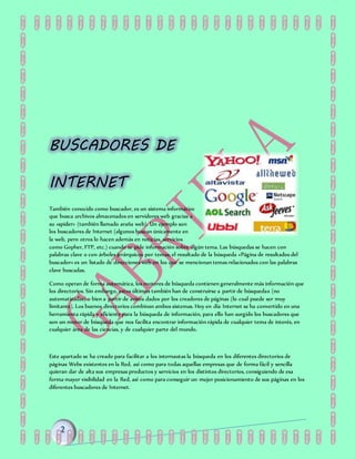 BUSCADORES DE
INTERNET
También conocido como buscador, es un sistema informático
que busca archivos almacenados en servidores web gracias a
su «spider» (también llamado araña web). Un ejemplo son
los buscadores de Internet (algunos buscan únicamente en
la web, pero otros lo hacen además en noticias, servicios
como Gopher, FTP, etc.) cuando se pide información sobre algún tema. Las búsquedas se hacen con
palabras clave o con árboles jerárquicos por temas; el resultado de la búsqueda «Página de resultados del
buscador» es un listado de direcciones web en los que se mencionan temas relacionados con las palabras
clave buscadas.
Como operan de forma automática, los motores de búsqueda contienen generalmente más información que
los directorios. Sin embargo, estos últimos también han de construirse a partir de búsquedas (no
automatizadas) o bien a partir de avisos dados por los creadores de páginas (lo cual puede ser muy
limitante). Los buenos directorios combinan ambos sistemas. Hoy en día Internet se ha convertido en una
herramienta rápida y eficiente para la búsqueda de información, para ello han surgido los buscadores que
son un motor de búsqueda que nos facilita encontrar información rápida de cualquier tema de interés, en
cualquier área de las ciencias, y de cualquier parte del mundo.
Este apartado se ha creado para facilitar a los internautas la búsqueda en los diferentes directorios de
páginas Webs existentes en la Red, así como para todas aquellas empresas que de forma fácil y sencilla
quieran dar de alta sus empresas productos y servicios en los distintos directorios, consiguiendo de esa
forma mayor visibilidad en la Red, así como para conseguir un mejor posicionamiento de sus páginas en los
diferentes buscadores de Internet.
 
