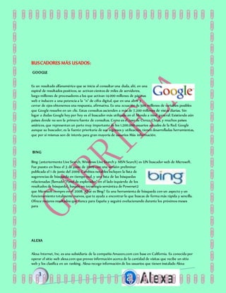 BUSCADORES MÁS USADOS:
GOOGLE
Es un resultado alfanumérico que se inicia al consultar una duda, ahí, en una
espiral de resultados positivos, se activan cientos de miles de servidores,
luego millones de procesadores a los que activan 14.000 millones de páginas
web e inducen a una potencia a la "n" de cifra digital, que en una abrir y
cerrar de ojos obtenemos una respuesta, afirmativa. Es una ecuación de 500 millones de variables posibles
que Google resuelve en un clic. Estas consultas ascienden a más de 7.200 millones de vistas diarias. Sin
lugar a dudas Google hoy por hoy es el buscador más utilizado en el Mundo a nivel general. Existiendo aún
países donde no son la primera fuente de consultas. Como es el caso de Corea, China, y muchos países
asiáticos, que representan un parte muy importante de los 1.200.000 usuarios actuales de la Red. Google
aunque su buscador, es la fuente prioritaria de sus ingresos y utilización, tienen desarrolladas herramientas,
que por sí mismas son de interés para gran mayoría de usuarios Más información.
BING
Bing (anteriormente Live Search, Windows Live Search y MSN Search) es UN buscador web de Microsoft.
Fue puesto en línea el 3 de junio de 2009 con una versión preliminar
publicada el 1 de junio del 2009. Cambios notables incluyen la lista de
sugerencias de búsqueda en tiempo real, y una lista de las búsquedas
relacionadas (llamado "Panel de explorador" en el lado izquierdo de los
resultados de búsqueda), basado en tecnología semántica de Powerset2
que Microsoft compro en el 2008. ¿Qué es Bing? Es una herramienta de búsqueda con un aspecto y un
funcionamiento totalmente nuevos, que te ayuda a encontrar lo que buscas de forma más rápida y sencilla.
Ofrece mejores resultados que nunca para España y seguirá evolucionando durante los próximos meses
para
ALEXA
Alexa Internet, Inc. es una subsidiaria de la compañía Amazon.com con base en California. Es conocida por
operar el sitio web alexa.com que provee información acerca de la cantidad de visitas que recibe un sitio
web y los clasifica en un ranking. Alexa recoge información de los usuarios que tienen instalado Alexa
 