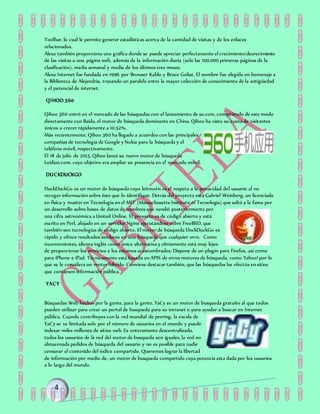 Toolbar, lo cual le permite generar estadísticas acerca de la cantidad de visitas y de los enlaces
relacionados.
Alexa también proporciona una gráfica donde se puede apreciar perfectamente el crecimiento/decrecimiento
de las visitas a una página web, además de la información diaria (solo las 100.000 primeras páginas de la
clasificación), media semanal y media de los últimos tres meses.
Alexa Internet fue fundada en 1996 por Browser Kahlo y Bruce Goliat. El nombre fue elegido en homenaje a
la Biblioteca de Alejandría, trazando un paralelo entre la mayor colección de conocimiento de la antigüedad
y el potencial de internet.
QIHOO 360
Qihoo 360 entró en el mercado de las búsquedas con el lanzamiento de so.com, compitiendo de este modo
directamente con Baída, el motor de búsqueda dominante en China. Qihoo ha visto su cuota de visitantes
únicos a crecer rápidamente a 10.52%.
Más recientemente, Qihoo 360 ha llegado a acuerdos con las principales
compañías de tecnología de Google y Nokia para la búsqueda y el
teléfono móvil, respectivamente.
El 18 de julio de 2013, Qihoo lanzó su nuevo motor de búsqueda
Leidian.com, cuyo objetivo era ampliar su presencia en el mercado móvil.
DUCKDUCKGO
DuckDuckGo es un motor de búsqueda cuyo leitmotiv es el respeto a la privacidad del usuario al no
recoger información sobre éste que lo identifique. Detrás del proyecto está Gabriel Weinberg, un licenciado
en física y master en Tecnología en el MIT (Massachusetts Instituto of Tecnología) que saltó a la fama por
un desarrollo sobre bases de datos de nombres que vendió posteriormente por
una cifra astronómica a United Online. El proyecto es de código abierto y está
escrito en Perl, alojado en un servidor Nginx ejecutándose sobre FreeBSD, que
también son tecnologías de código abierto. El motor de búsqueda DuckDuckGo es
rápido y ofrece resultados similares en una búsqueda que cualquier otro. Como
inconvenientes, idioma inglés como única alternativa y obviamente está muy lejos
de proporcionar los servicios a los estamos acostumbrados. Dispone de un plugin para Firefox, así como
para iPhone e iPad. Técnicamente está basado en APIS de otros motores de búsqueda, como Yahoo! por lo
que se le considera un motor híbrido. Conviene destacar también, que las búsquedas las efectúa en sitios
que contienen información pública.
YACY
Búsquedas Web hechas por la gente, para la gente. YaCy es un motor de busqueda gratuito al que todos
pueden utilizar para crear un portal de busqueda para su intranet o para ayudar a buscar en Internet
pública. Cuando contribuyes con la red mundial de peering, la escala de
YaCy se ve limitada solo por el número de usuarios en el mundo y puede
indexar miles millones de sitios web. Es enteramente descentralizado,
todos los usuarios de la red del motor de busqueda son iguales, la red no
almacenada pedidos de búsqueda del usuario y no es posible para nadie
censurar el contenido del índice compartido. Queremos lograr la libertad
de información por medio de, un motor de busqueda compartido cuya potencia esta dada por los usuarios
a lo largo del mundo.
 