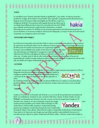 HAKIA
Se autodefine como "el primer buscador basado en significados", y que utiliza "un sistema semántico
propietario, en lugar de los índices convencionales" para responder a preguntas escritas directamente en
lenguaje natural. El proyecto Hakia está dirigido por Riza Berkan, experto en
Inteligencia Artificial y Procesamiento del Lenguaje Natural, que afirma que la
tecnología desarrollada permitirá rastrear los contenidos de texto de la WWW
para analizarla semánticamente y poder devolver información a consultas
efectuadas por los usuarios. Su similitud con los procesos cognoscitivos naturales humanos aportan un
enorme beneficio, se incrementa también la eficiencia de la búsqueda y es mayor el valor de la información
recuperada, con consiguiente ahorro de tiempo.
OPEN DIRECTORY PROJECT
Es el directorio más grande y fraternal de la Web, el cual es construido y mantenido por un gran número
de voluntarios. Su principal misión es la de colaborar en forma constructiva en el crecimiento de Internet.
El ODP provee los medios necesarios para una organización eficiente.
Incorpora nuevas utilidades para ayudar al internauta en la elección del enlace
más adecuado para sus búsquedas. Si navegamos a través del directorio
observaremos al final de cada página dos bolas, una de color verde y otra de
color rojo. Al pulsar sobre la bola de color verde, ordena el listado de enlaces según el baremo de
popularidad que establece Google mediante su sistema denominado PageRank. Si pulsamos la bola de color
rojo nos facilita una imagen miniaturizada de cada página o thumbnail.
ACCOONA
El buscador Accoona. Su singularidad reside en varios aspectos según anuncian sus propietarios: Ofrecer
búsquedas más relevantes mediante un potente algoritmo basado en
inteligencia artificial. Distinguir búsquedas de páginas globales de la red
y del sector de los negocios. Dispone de una versión específica en
chino. En
los resultados iniciales no hemos detectado una sustancial diferencia con respecto a otros buscadores
genéricos, si acaso, muestra resultados menos relevantes. Aunque nosotros lo vemos como un simple
directorio.
YANDEX
Yandex es el nombre de un buscador web de Rusia y a su vez uno de los portales web mas visitados de
Rusia. Los resultados se muestran en ruso, ucraniano, bielorruso y kazajo. En Rusia Yandex (en ruso
Яндекс) es el buscador que domina el mercado, muy por encima de Google Rusia (Google.ru). El
buscador ruso, Yandex no es solo un buscador, al igual que Google tiene
muchos servicios paralelos como Yandex. Mail (email @ya.ru), PPC
(índex Direct), Yandex.Traffic (Analytics), Yandex.Fotki (hosting
gratuito para imágenes), Yandex.Narod (postín de cites), Yandex.Video
(hosting de videos), Yanes. Money, Moira (Red de empleo), Yandex.Map, Yandex.News y Yandex.Market.
Yanes nació en el mismo año que Google, pero este último perdió la oportunidad de hacerse con el
mercado ruso por culpa de su pobre comprensión del idioma cirílico. Durante muchos años Google no
 